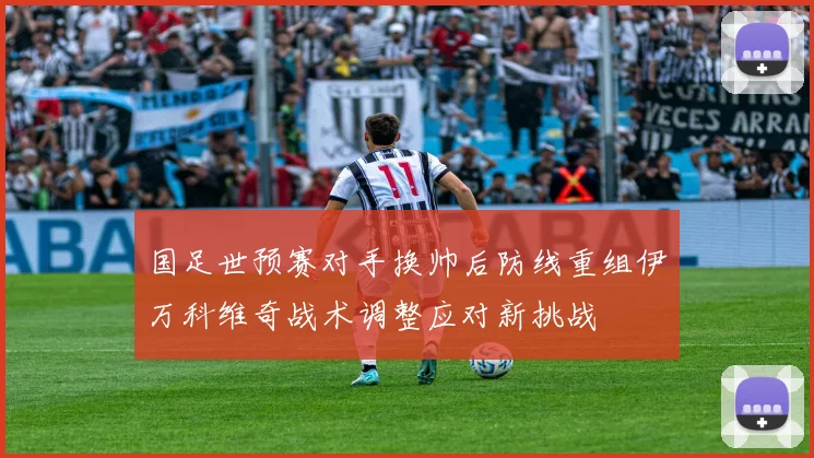 国足世预赛对手换帅后防线重组伊万科维奇战术调整应对新挑战