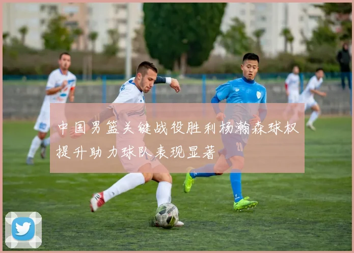 中国男篮关键战役胜利杨瀚森球权提升助力球队表现显著